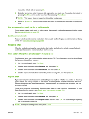 Page 157
Accept the default date by pressing OK.
8. Enter the fax number, enter the speed dial, or press the one-touch key. Access the phone book by
pressing  Fax Menu  on the control panel and then selecting  Phone Book.
NOTE:This feature does not support undefined (ad hoc) groups.
9.Press  OK or Start Fax . The product scans the document into memory and sends it at the designated
time.
Use access codes, credit cards, or calling cards
To use access codes, credit cards, or calling cards, dial manually to allow...