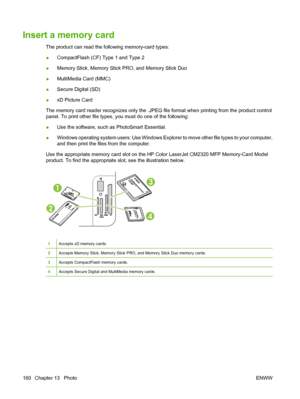 Page 172
Insert a memory card
The product can read the following memory-card types:
●CompactFlash (CF) Type 1 and Type 2
● Memory Stick, Memory Stick PRO, and Memory Stick Duo
● MultiMedia Card (MMC)
● Secure Digital (SD)
● xD Picture Card
The memory card reader recognizes only the .JPEG file format when printing from the product control
panel. To print other file types, you must do one of the following:
● Use the software, such as PhotoSmart Essential.
● Windows operating system users: Use Windows Explorer to...