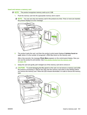 Page 173
Insert and remove a memory card
NOTE:The product recognizes memory cards up to 2 GB.
1.Push the memory card into the appropriate memory slot to seat it.
NOTE: You can use only one memory card in the product at a time. If two or more are inserted,
the product displays an error message.
2. The product reads the card, and then the product control panel displays  X photos found on
card , where  X is the number of recognized .JPEG files found on the memory card.
After a few seconds, the message  Photo Menu...