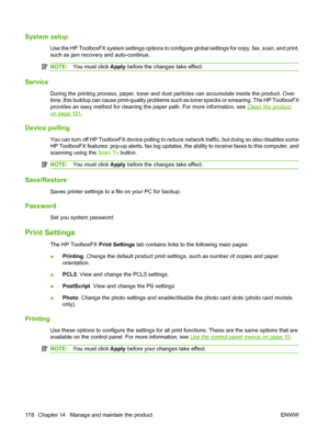 Page 190
System setup
Use the HP ToolboxFX system settings options to configure global settings for copy, fax, scan, and print,
such as jam recovery and auto-continue.
NOTE:You must click  Apply before the changes take effect.
Service
During the printing process, paper, toner and dust particles can accumulate inside the product. Over
time, this buildup can cause print-quality problems such as toner specks or smearing. The HP ToolboxFX
provides an easy method for cleaning the paper path. For more information, see...