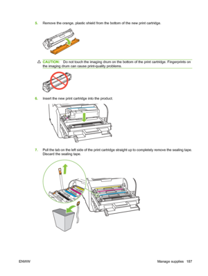 Page 199
5.Remove the orange, plastic shield from the bottom of the new print cartridge.
CAUTION: Do not touch the imaging drum on the bottom of the print cartridge. Fingerprints on
the imaging drum can cause print-quality problems.
6. Insert the new print cartridge into the product.
7.Pull the tab on the left side of the print cartridge straight up to completely remove the sealing tape.
Discard the sealing tape.
ENWW Manage supplies 187
 