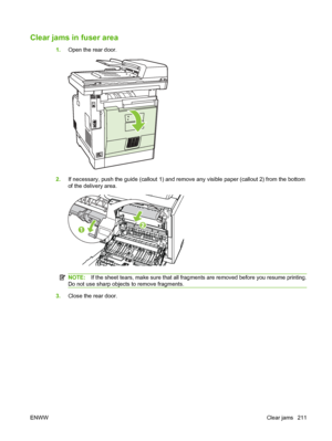 Page 223
Clear jams in fuser area
1.Open the rear door.
2.If necessary, push the guide (callout 1) and remove any visible paper (callout 2) from the bottom
of the delivery area.
NOTE: If the sheet tears, make sure that all fragments are removed before you resume printing.
Do not use sharp objects to remove fragments.
3. Close the rear door.
ENWW Clear jams 211
 