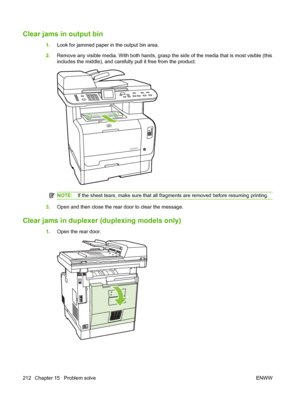 Page 224
Clear jams in output bin
1.Look for jammed paper in the output bin area.
2. Remove any visible media. With both hands, grasp the side of the media that is most visible (this
includes the middle), and carefully pull it free from the product.
NOTE: If the sheet tears, make sure that all fragments are removed before resuming printing.
3.Open and then close the rear door to clear the message.
Clear jams in duplexer  (duplexing models only)
1.Open the rear door.
212 Chapter 15   Problem solve ENWW
 