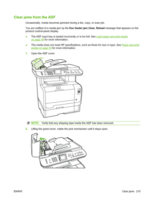 Page 227
Clear jams from the ADF
Occasionally, media becomes jammed during a fax, copy, or scan job.
You are notified of a media jam by the Doc feeder jam Clear, Reload message that appears on the
product control-panel display.
● The ADF input tray is loaded incorrectly or is too full. See 
Load paper and print media
on page 59
 for more information.
● The media does not meet HP specifications, such as those for size or type. See 
Paper and print
media on page 53
 for more information.
1. Open the ADF cover....