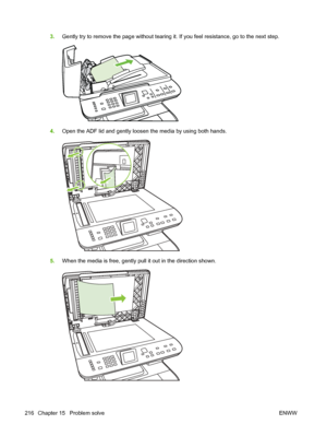 Page 228
3.Gently try to remove the page without tearing it. If you feel resistance, go to the next step.
4.Open the ADF lid and gently loosen the media by using both hands.
5.When the media is free, gently pull it out in the direction shown.
216 Chapter 15   Problem solve ENWW
 