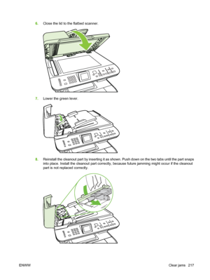 Page 229
6.Close the lid to the flatbed scanner.
7.Lower the green lever.
8.Reinstall the cleanout part by inserting it as shown. Push down on the two tabs until the part snaps
into place. Install the cleanout part correctly, because future jamming might occur if the cleanout
part is not replaced correctly.
ENWW Clear jams 217
 