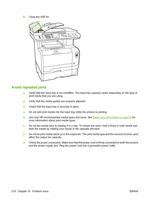 Page 230
9.Close the ADF lid.
Avoid repeated jams 
●Verify that the input tray is not overfilled. The input tray capacity varies depending on the type of
print media that you are using.
● Verify that the media guides are properly adjusted.
● Check that the input tray is securely in place.
● Do not add print media into the input tray while the product is printing.
● Use only HP-recommended media types and sizes. See 
Paper and print media on page 53
 for
more information about print media types.
● Do not fan...