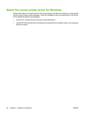 Page 42
Select the correct printer driver for Windows
Printer drivers allow you to gain access to the device features and allow the computer to communicate
with the device (using a printer language). Check the installation notes and readme files on the device
CD for additional software and languages.
●Use the PCL 6 printer driver for the best overall performance.
● Use the HP PS Universal driver for printing from postscript level 2 emulation needs, or for postscript
flash font support.
30 Chapter 3   Software...