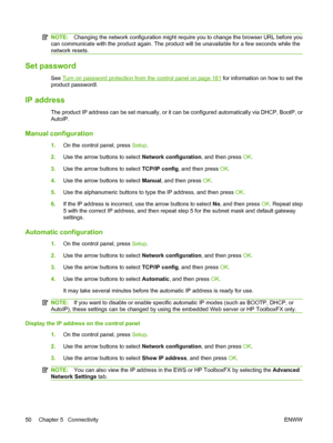 Page 62
NOTE:Changing the network configuration might require you to change the browser URL before you
can communicate with the product again. The product will be unavailable for a few seconds while the
network resets.
Set password
See Turn on password protection from the control panel on page 181  for information on how to set the
product passwordl.
IP address
The product IP address can be set manually, or it can be configured automatically via DHCP, BootP, or
AutoIP.
Manual configuration
1. On the control...