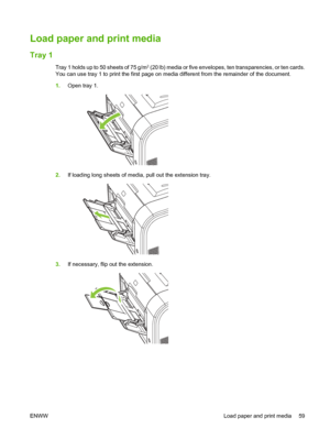 Page 71
Load paper and print media
Tray 1
Tray 1 holds up to 50 sheets of 75 g/m2 (20 lb) media or five envelopes, ten transparencies, or ten cards.
You can use tray 1 to print the first page on media different from the remainder of the document.
1. Open tray 1.
2.If loading long sheets of media, pull out the extension tray.
3.If necessary, flip out the extension.
ENWW Load paper and print media 59
 