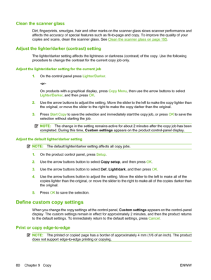 Page 92
Clean the scanner glass
Dirt, fingerprints, smudges, hair and other marks on the scanner glass slows scanner performance and
affects the accuracy of special features such as fit-to-page and copy. To improve the quality of your
copies and scans, clean the scanner glass. See 
Clean the scanner glass on page 195.
Adjust the lighter/darker (contrast) setting
The lighter/darker setting affects the lightness or darkness (contrast) of the copy. Use the following
procedure to change the contrast for the current...