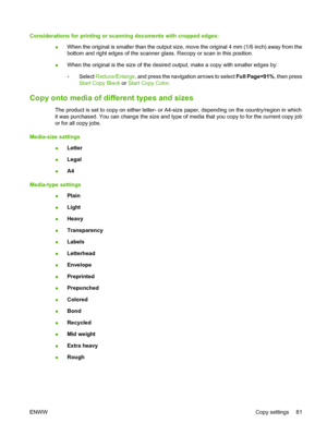 Page 93
Considerations for printing or scanning documents with cropped edges:●When the original is smaller than the output size, move the original 4 mm (1/6 inch) away from the
bottom and right edges of the scanner glass. Recopy or scan in this position.
● When the original is the size of the desired output, make a copy with smaller edges by:
◦Select 
Reduce/Enlarge , and press the navigation arrows to select  Full Page=91%, then press
Start Copy  Black  or Start Copy  Color .
Copy onto media of different types...