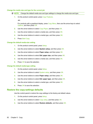 Page 94
Change the media size and type for the current job
NOTE:Change the default media size and type settings to change the media size and type.
1.On the product control panel, press  Copy Features.
-or-
For products with a graphical display, press  Copy Menu, then use the arrow keys to select
Options , and then press  OK.
2. Use the arrow buttons to select  Copy Paper, and then press  OK.
3. Use the arrow buttons to select a media size, and then press  OK.
4. Use the arrow buttons to select a media type, and...