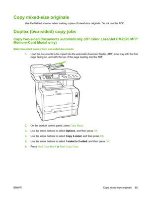 Page 97
Copy mixed-size originals
Use the flatbed scanner when making copies of mixed-size originals. Do not use the ADF.
Duplex (two-sided) copy jobs
Copy two-sided documents automatically (HP Color LaserJet CM2320 MFP
Memory-Card Model only)
Make two-sided copies from one-sided documents1.Load the documents to be copied into the automatic document feeder (ADF) input tray with the first
page facing up, and with the top of the page leading into the ADF.
2.On the product control panel, press  Copy Menu.
3. Use...