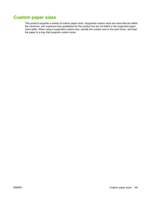 Page 103Custom paper sizes
This product supports a variety of custom paper sizes. Supported custom sizes are sizes that are within
the minimum- and maximum-size guidelines for the product but are not listed in the supported paper
sizes table. When using a supported custom size, specify the custom size in the print driver, and load
the paper in a tray that supports custom sizes.
ENWW Custom paper sizes 89
 