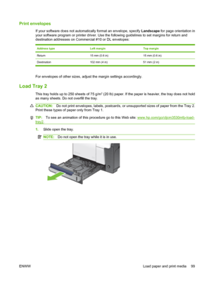 Page 113Print envelopes
If your software does not automatically format an envelope, specify Landscape for page orientation in
your software program or printer driver. Use the following guidelines to set margins for return and
destination addresses on Commercial #10 or DL envelopes:
Address typeLeft marginTop margin
Return15 mm (0.6 in)15 mm (0.6 in)
Destination 102 mm (4 in) 51 mm (2 in)
For envelopes of other sizes, adjust the margin settings accordingly.
Load Tray 2
This tray holds up to 250 sheets of 75 g/m2...