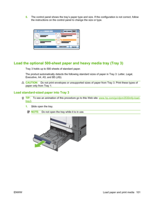 Page 1155.The control panel shows the tray’s paper type and size. If the configuration is not correct, follow
the instructions on the control panel to change the size or type.
HP LaserJet  
DDMMYYYY 00.00 AM
Load the optional 500-sheet pape r and heavy media tray (Tray 3)
Tray 3 holds up to 500 sheets of standard paper.
The product automatically detects the following standard sizes of paper in Tray 3: Letter, Legal,
Executive, A4, A5, and B5 (JIS).
CAUTION:Do not print envelopes or unsupported sizes of paper...