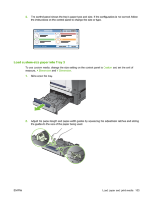 Page 1175.The control panel shows the tray’s paper type and size. If the configuration is not correct, follow
the instructions on the control panel to change the size or type.
HP LaserJet  
DDMMYYYY 00.00 AM
Load custom-size paper into Tray 3
To use custom media, change the size setting on the control panel to  Custom and set the unit of
measure,  X Dimension  and Y Dimension .
1. Slide open the tray.
2.Adjust the paper-length and paper-width guides by squeezing the adjustment latches and sliding
the guides to...