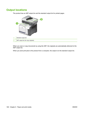 Page 122Output locations
The product has an ADF output bin and the standard output bin for printed pages. 
1
2
1Standard output bin
2ADF output bin (for copy originals)
When you scan or copy documents by using the ADF, the originals are automatically delivered to the
ADF output bin.
When you send print jobs to the product from a computer, the output is to the standard output bin.
108 Chapter 6   Paper and print media ENWW
 