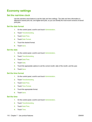 Page 124Economy settings
Set the real-time clock
Use the real-time clock feature to set the date and time settings. The date and time information is
attached to stored print, fax, and digital-send jobs, so you can identify the most recent versions of stored
print jobs.
Set the date format
1.On the control panel, scroll to and touch  Administration.
2. Touch  Time/Scheduling.
3. Touch  Date/Time .
4. Touch  Date Format .
5. Touch the desired format.
6. Touch  Save.
Set the date
1.On the control panel, scroll to...