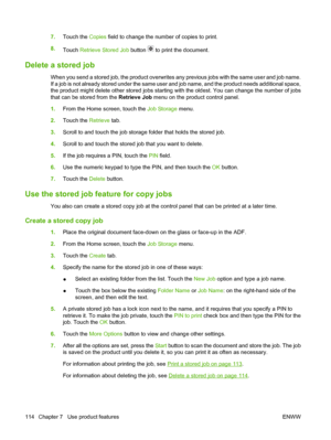 Page 1287.Touch the Copies  field to change the number of copies to print.
8. Touch  Retrieve Stored Job  button 
 to print the document.
Delete a stored job
When you send a stored job, the product overwrites any previous jobs with the same user and job name.
If a job is not already stored under the same user and job name, and the product needs additional space,
the product might delete other stored jobs starting with the oldest. You can change the number of jobs
that can be stored from the Retrieve Job  menu on...