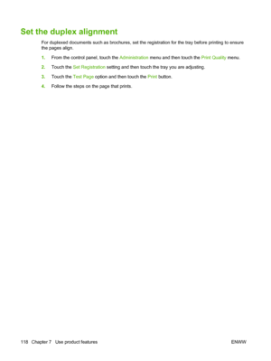 Page 132Set the duplex alignment
For duplexed documents such as brochures, set the registration for the tray before printing to ensure
the pages align.
1.From the control panel, touch the  Administration menu and then touch the Print Quality  menu.
2. Touch the Set Registration  setting and then touch the tray you are adjusting.
3. Touch the Test Page  option and then touch the  Print button.
4. Follow the steps on the page that prints.
118 Chapter 7   Use product features ENWW
 