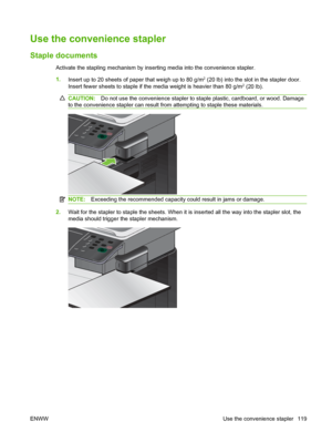 Page 133Use the convenience stapler
Staple documents
Activate the stapling mechanism by inserting media into the convenience stapler.
1.Insert up to 20 sheets of paper that weigh up to 80 g/m
2 (20 lb) into the slot in the stapler door.
Insert fewer sheets to staple if the media weight is heavier than 80 g/m2 (20 lb).
CAUTION: Do not use the convenience stapler to staple plastic, cardboard, or wood. Damage
to the convenience stapler can result from attempting to staple these materials.
NOTE: Exceeding the...