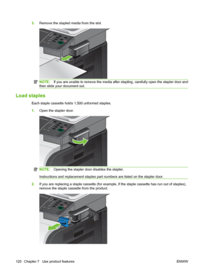 Page 1343.Remove the stapled media from the slot.
NOTE: If you are unable to remove the media after stapling, carefully open the stapler door and
then slide your document out.
Load staples
Each staple cassette holds 1,500 unformed staples.
1. Open the stapler door.
NOTE: Opening the stapler door disables the stapler.
Instructions and replacement staples part numbers are listed on the stapler door.
2. If you are replacing a staple cassette (for example, if the staple cassette has run out of staples),
remove the...