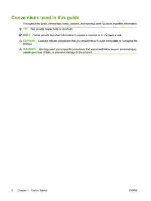 Page 16Conventions used in this guide
Throughout this guide, several tips, notes, cautions, and warnings alert you about important information.
TIP:Tips provide helpful hints or shortcuts.
NOTE: Notes provide important information to explain a concept or to complete a task.
CAUTION: Cautions indicate procedures that you should follow to avoid losing data or damaging the
product.
WARNING! Warnings alert you to specific procedures that you should follow to avoid personal injury,
catastrophic loss of data, or...