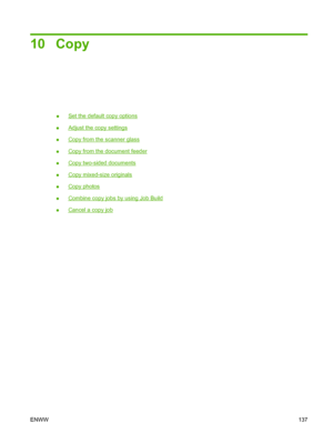 Page 15110 Copy
●Set the default copy options
●
Adjust the copy settings
●
Copy from the scanner glass
●
Copy from the document feeder
●
Copy two-sided documents
●
Copy mixed-size originals
●
Copy photos
●
Combine copy jobs by using Job Build
●
Cancel a copy job
ENWW 137
 