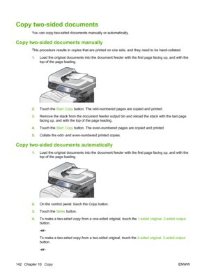 Page 156Copy two-sided documents
You can copy two-sided documents manually or automatically.
Copy two-sided documents manually
This procedure results in copies that are printed on one side, and they need to be hand-collated.
1.Load the original documents into the document feeder with the first page facing up, and with the
top of the page leading.
2.Touch the Start Copy  button. The odd-numbered pages are copied and printed.
3. Remove the stack from the document feeder output bin and reload the stack with the...