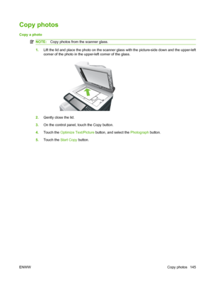 Page 159Copy photos
Copy a photo 
NOTE:Copy photos from the scanner glass.
1.Lift the lid and place the photo on the scanner glass with the picture-side down and the upper-left
corner of the photo in the upper-left corner of the glass.
2.Gently close the lid.
3. On the control panel, touch the Copy button.
4. Touch the  Optimize Text/Picture  button, and select the  Photograph button.
5. Touch the  Start Copy button.
ENWW Copy photos 145
 