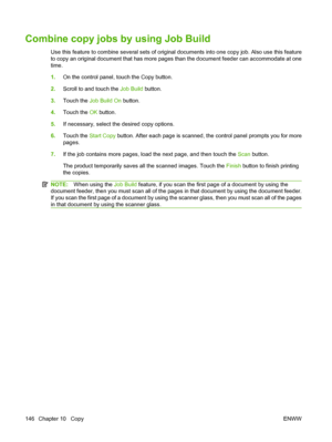 Page 160Combine copy jobs by using Job Build
Use this feature to combine several sets of original documents into one copy job. Also use this feature
to copy an original document that has more pages than the document feeder can accommodate at one
time.
1.On the control panel, touch the Copy button.
2. Scroll to and touch the  Job Build button.
3. Touch the Job Build On  button.
4. Touch the OK  button.
5. If necessary, select the desired copy options.
6. Touch the  Start Copy  button. After each page is scanned,...