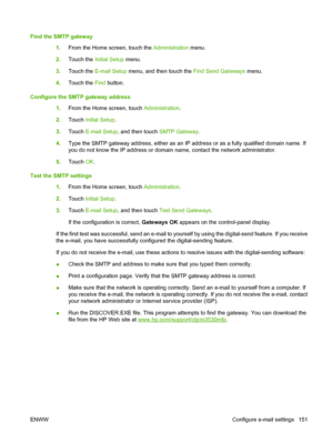 Page 165Find the SMTP gateway1.From the Home screen, touch the Administration  menu.
2. Touch the  Initial Setup menu.
3. Touch the  E-mail Setup  menu, and then touch the  Find Send Gateways menu.
4. Touch the  Find button.
Configure the SMTP gateway address 1.From the Home screen, touch  Administration.
2. Touch  Initial Setup .
3. Touch  E-mail Setup , and then touch  SMTP Gateway.
4. Type the SMTP gateway address, either as an IP address or as a fully qualified domain name. If
you do not know the IP address...