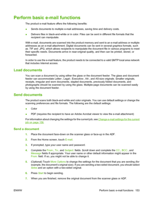 Page 167Perform basic e-mail functions
The product e-mail feature offers the following benefits:
●Sends documents to multiple e-mail addresses, saving time and delivery costs.
● Delivers files in black-and-white or in color. Files can be sent in different file formats that the
recipient can manipulate.
With e-mail, documents are scanned into the product memory and sent to an e-mail address or multiple
addresses as an e-mail attachment. Digital documents can be sent in several graphics formats, such
as .TIF and...