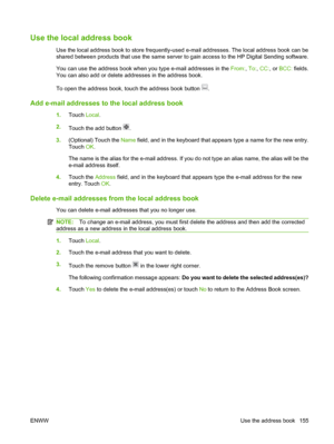 Page 169Use the local address book
Use the local address book to store frequently-used e-mail addresses. The local address book can be
shared between products that use the same server to gain access to the HP Digital Sending software.
You can use the address book when you type e-mail addresses in the From:, To:, CC: , or BCC:  fields.
You can also add or delete addresses in the address book.
To open the address book, touch the address book button 
.
Add e-mail addresses to the local address book
1. Touch...