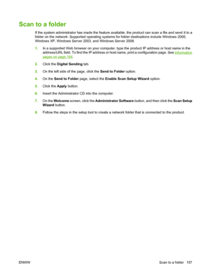 Page 171Scan to a folder
If the system administrator has made the feature available, the product can scan a file and send it to a
folder on the network. Supported operating systems for folder destinations include Windows 2000,
Windows XP, Windows Server 2003, and Windows Server 2008.
1.In a supported Web browser on your computer, type the product IP address or host name in the
address/URL field. To find the IP address or host name, print a configuration page. See 
Information
pages on page 164.
2. Click the...