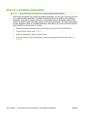 Page 172Scan to a workflow destination
NOTE:This product feature is provided by the optional Digital Sending Software.
If the system administrator has enabled the workflow functionality, you can scan a document and send
it to a custom workflow destination. A workflow destination gives you the ability to send additional
information, along with the scanned document, to a specified network or file transfer protocol (FTP)
location. Prompts for specific information appear on the control-panel display. The system...