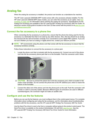 Page 174Analog fax
When the analog fax accessory is installed, the product can function as a standalone fax machine.
The HP Color LaserJet CM3530fs MFP model comes with a fax accessory already installed. For the
HP Color LaserJet CM3530 MFP (base model), you can order this accessory as an option. See 
Part
numbers on page 245 for information about ordering the analog fax accessory. Specifications for the
Analog Fax Accessory are available in the  HP LaserJet MFP Analog Fax Accessory 500 Fax Guide . An
electronic...