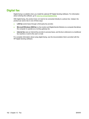 Page 176Digital fax
Digital faxing is available when you install the optional HP Digital Sending Software. For information
about ordering this software, go to 
www.hp.com/go/digitalsending
With digital faxing, the product does  not need to be connected directly to a phone line. Instead, the
product can send a fax in one of three ways:
● LAN fax
 sends faxes through a third-party fax provider.
● Microsoft Windows 2000 fax
 is a fax modem and Digital Sender Module on a computer that allows
the computer to operate...