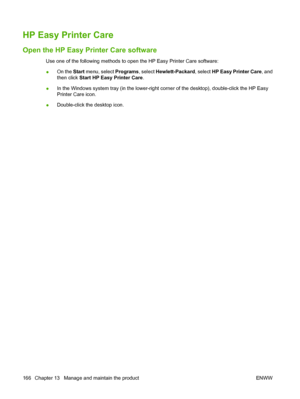 Page 180HP Easy Printer Care
Open the HP Easy Printer Care software
Use one of the following methods to open the HP Easy Printer Care software:
●On the Start
 menu, select  Programs, select Hewlett-Packard , select HP Easy Printer Care , and
then click Start HP Easy Printer Care .
● In the Windows system tray (in the lower-right corner of the desktop), double-click the HP Easy
Printer Care icon.
● Double-click the desktop icon.
166 Chapter 13   Manage and maintain the product ENWW
 