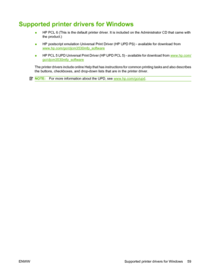 Page 73Supported printer drivers for Windows
●HP PCL 6 (This is the default printer driver. It is included on the Administrator CD that came with
the product.)
● HP postscript emulation Universal Print Driver (HP UPD PS) - available for download from
www.hp.com/go/cljcm3530mfp_software
● HP PCL 5 UPD Universal Print Driver (HP UPD PCL 5) - available for download from 
www.hp.com/
go/cljcm3530mfp_software
The printer drivers include online Help that has instructions for common printing tasks and also describes...