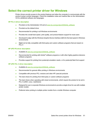 Page 75Select the correct printer driver for Windows
Printer drivers provide access to the product features and allow the computer to communicate with the
product (using a printer language). Check the installation notes and readme files on the Administrator
CD for additional software and languages.
HP PCL 6 driver description ●Provided on the Administrator CD and at 
www.hp.com/go/cljcm3530mfp_software
● Provided as the default driver
● Recommended for printing in all Windows environments
● Provides the overall...
