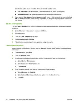 Page 90Select which option to use if another stored job already has that name.
●Use Job Name + (1 - 99)
 appends a unique number to the end of the job name.
● Replace Existing File
 overwrites the existing stored job with the new one.
5. If you selected Stored Job  or Personal Job in step 3, type a 4-digit number in the box next to  Use
PIN To Print . When other people attempt to print this job, the product prompts them to enter this
PIN number.
Set the color options
Use the  Color Options  pop-up menu to...