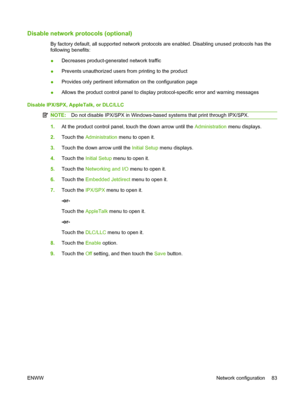 Page 97Disable network protocols (optional)
By factory default, all supported network protocols are enabled. Disabling unused protocols has the
following benefits:
●Decreases product-generated network traffic
● Prevents unauthorized users from printing to the product
● Provides only pertinent information on the configuration page
● Allows the product control panel to display protocol-specific error and warning messages
Disable IPX/SPX, AppleTalk, or DLC/LLC
NOTE: Do not disable IPX/SPX in Windows-based systems...