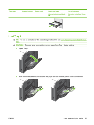 Page 111Paper typeImage orientationDuplex modeHow to load paper
Alternative Letterhead Mode =
OffHow to load paper
Alternative Letterhead Mode =
On
Load Tray 1
TIP:To see an animation of this procedure go to this Web site: www.hp.com/go/cljcm3530mfp-load-
tray1.
CAUTION: To avoid jams, never add or remove paper from Tray 1 during printing.
1.Open Tray 1.
2.Fold out the tray extension to support the paper and set the side guides to the correct width.
ENWW Load paper and print media 97
 