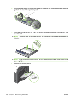 Page 1142.Adjust the paper-length and paper-width guides by squeezing the adjustment latch and sliding the
guides to the size of the paper being used.
3.Load paper into the tray face up. Check the paper to verify the guides lightly touch the stack, but
do not bend it.
NOTE: To prevent jams, do not overfill the tray. Be sure the top of the stack is below the tray full
indicator.
NOTE: If the tray is not adjusted correctly, an error message might appear during printing or the
paper might jam.
4. Slide the tray...