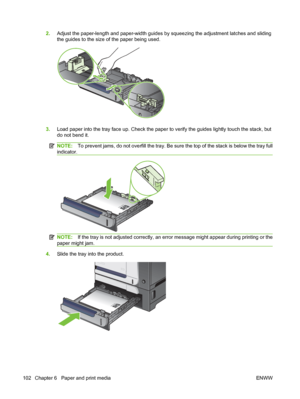 Page 1162.Adjust the paper-length and paper-width guides by squeezing the adjustment latches and sliding
the guides to the size of the paper being used.
3.Load paper into the tray face up. Check the paper to verify the guides lightly touch the stack, but
do not bend it.
NOTE: To prevent jams, do not overfill the tray. Be sure the top of the stack is below the tray full
indicator.
NOTE: If the tray is not adjusted correctly, an error message might appear during printing or the
paper might jam.
4. Slide the tray...