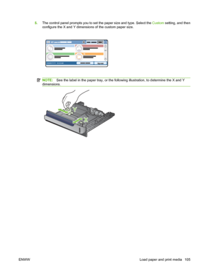 Page 1195.The control panel prompts you to set the paper size and type. Select the  Custom setting, and then
configure the X and Y dimensions of the custom paper size.
HP LaserJet  
DDMMYYYY 00.00 AM
NOTE: See the label in the paper tray, or the following illustration, to determine the X and Y
dimensions.
Y
X
ENWW Load paper and print media 105
 