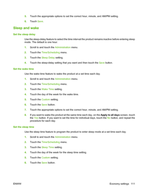 Page 1255.Touch the appropriate options to set the correct hour, minute, and AM/PM setting.
6. Touch  Save.
Sleep and wake
Set the sleep delay
Use the sleep-delay feature to select the time interval the product remains inactive before entering sleep
mode. The default is one hour. 
1.Scroll to and touch the  Administration menu.
2. Touch the  Time/Scheduling menu.
3. Touch the  Sleep Delay  setting.
4. Touch the sleep-delay setting that you want and then touch the Save  button.
Set the wake time Use the wake time...